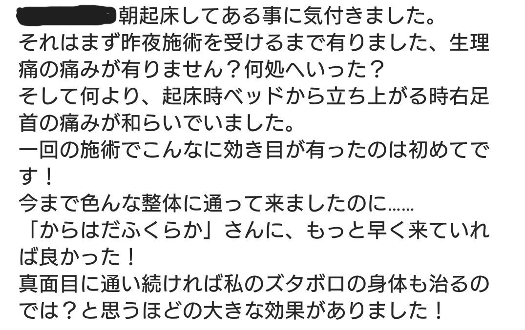 朝起床してある事に気付きました それはまず昨夜施術を受けるまで有りました、生理痛の痛みが有りません？ 何処へいった？ そして何より、起床時ベッドから立ち上がる時右足首の痛みが和らいでいました。 一回の施術でこんなに効き目が有ったのは初めてです！ 今まで色んな整体に通って来ましたのに... 「からはだふくらか」さんに、もっと早く来ていれば良かった！ 真面目に通い続ければ私のズタボロの身体も治るのでは？ と思うほどの大きな効果がありました！